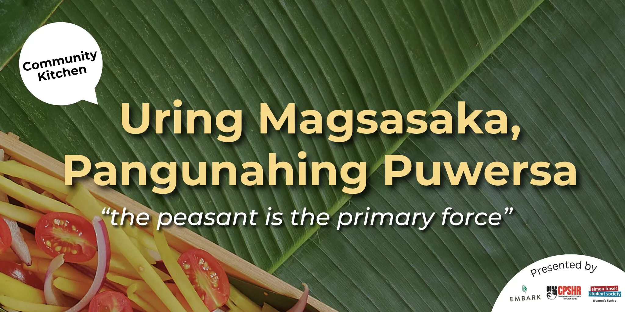 A promotional banner for a community kitchen event. The background features a banana leaf with a basket of sliced vegetables including tomatoes and mangoes in the bottom left corner. Bold yellow text in Filipino reads, "Uring Magsasaka, Pangunahing Puwersa," with the English translation below in italics: “the peasant is the primary force.” A speech bubble in the top left corner says “Community Kitchen.” In the bottom right corner, it says “Presented by” above three logos: Embark Sustainability, Canadian-Philippine Solidarity for Human Rights (CPSHR), and the Simon Fraser Student Society Women’s Centre.